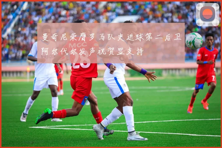 曼奇尼荣膺罗马队史进球第二后卫阿尔代尔发声祝贺显支持