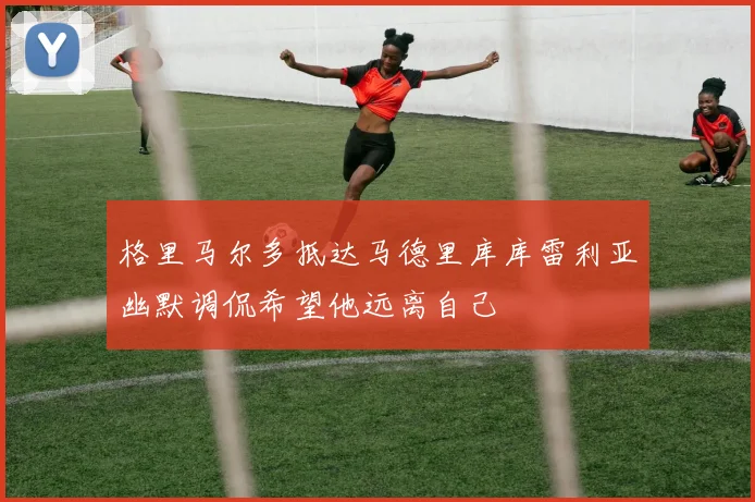 格里马尔多抵达马德里库库雷利亚幽默调侃希望他远离自己