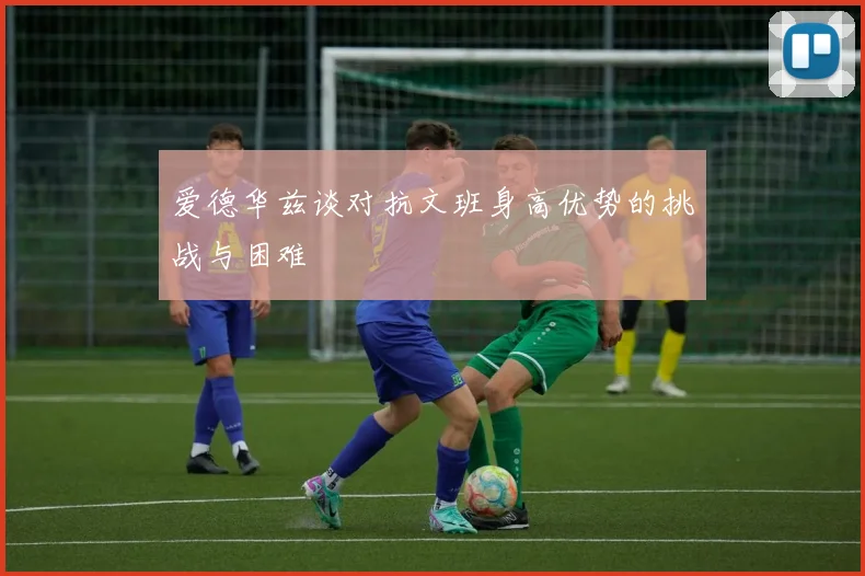 爱德华兹谈对抗文班身高优势的挑战与困难