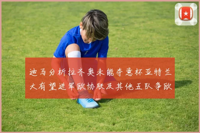 迪马分析拉齐奥未能夺意杯亚特兰大有望进军欧协联及其他五队争欧联资格