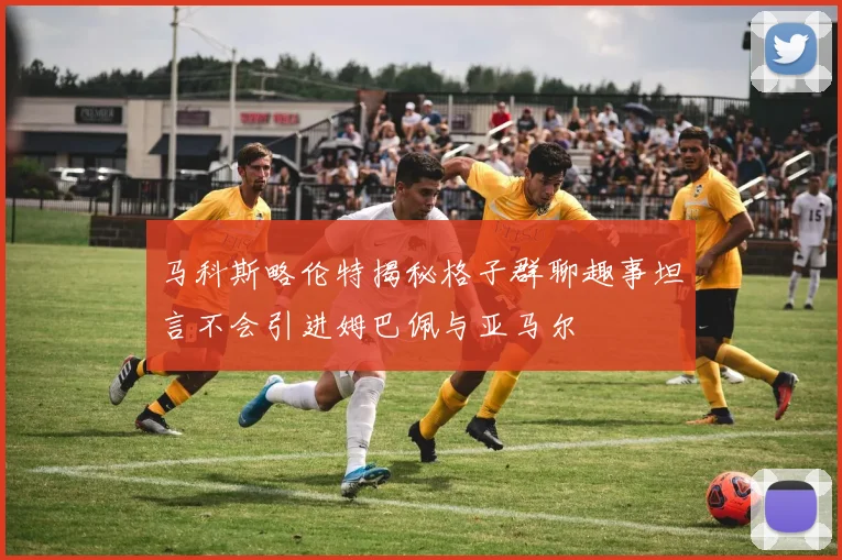 马科斯略伦特揭秘格子群聊趣事坦言不会引进姆巴佩与亚马尔