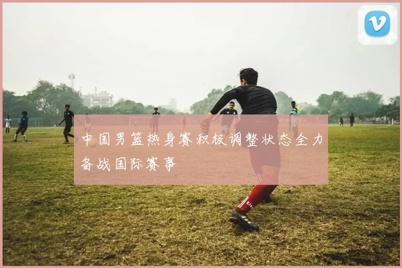 中国男篮热身赛积极调整状态全力备战国际赛事