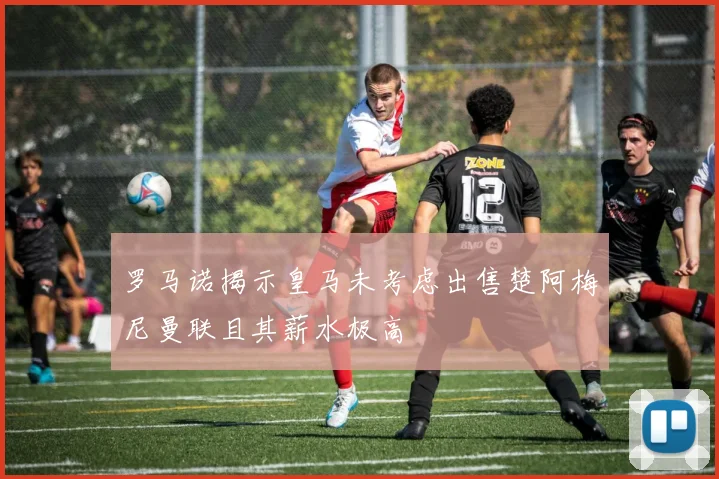 罗马诺揭示皇马未考虑出售楚阿梅尼曼联且其薪水极高