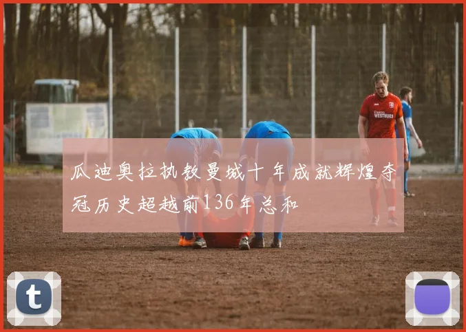 瓜迪奥拉执教曼城十年成就辉煌夺冠历史超越前136年总和