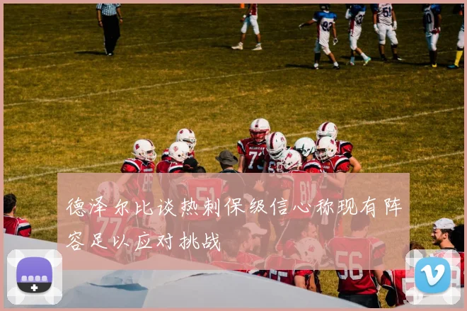 德泽尔比谈热刺保级信心称现有阵容足以应对挑战