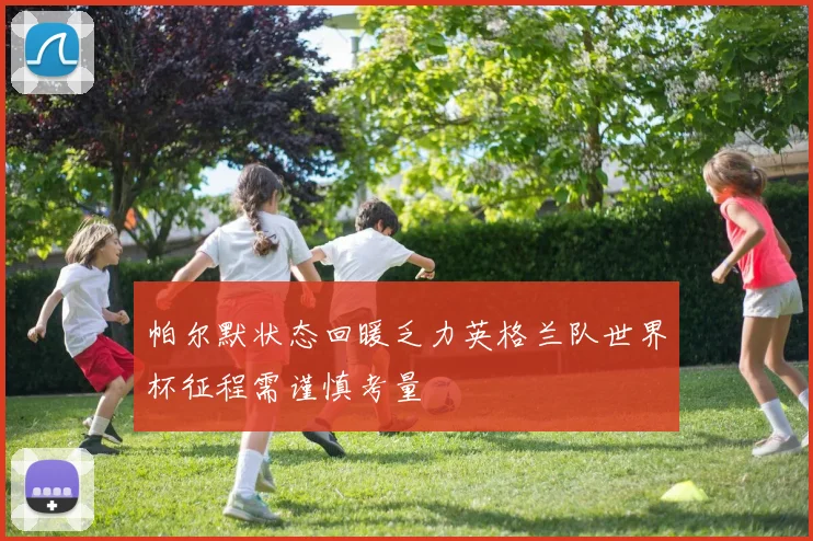 帕尔默状态回暖乏力英格兰队世界杯征程需谨慎考量