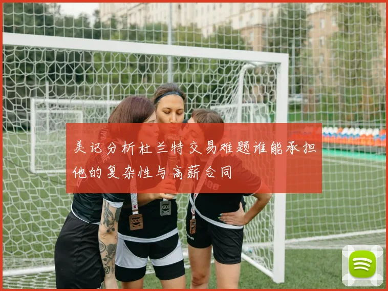 美记分析杜兰特交易难题谁能承担他的复杂性与高薪合同