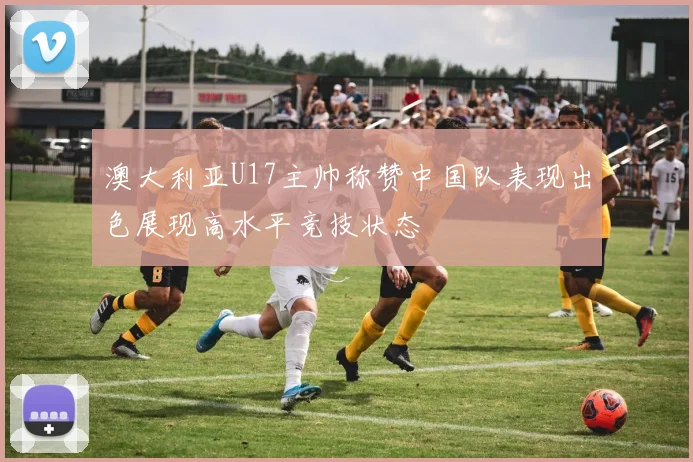 澳大利亚U17主帅称赞中国队表现出色展现高水平竞技状态