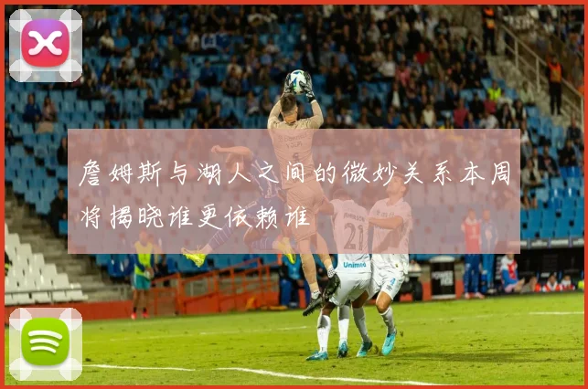 詹姆斯与湖人之间的微妙关系本周将揭晓谁更依赖谁